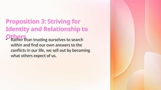 Proposition 3: Striving for
Identity and Relationship to
Others
• Rather than trusting ourselves to search
within and find our own answers to the
conflicts in our life, we sell out by becoming
what others expect of us.
 