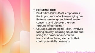 Proposition 3: Striving for Identity and Relationship
THE COURAGE TO BE
• Paul Tillich (1886–1965), emphasizes
the importance of acknowledging our
finite nature to appreciate ultimate
concerns and discover the true
"ground of our being.“
• Courage, according to Tillich, involves
facing anxiety-inducing situations and
using the power of our core to
transcend nonbeing elements that
could potentially destroy us.
 