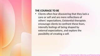 Proposition 3: Striving for Identity and Relationship
THE COURAGE TO BE
• Clients often fear discovering that they lack a
core or self and are mere reflections of
others' expectations. Existential therapists
encourage clients to confront these fears,
intensify feelings of being shaped by
external expectations, and explore the
possibility of creating a self.
 