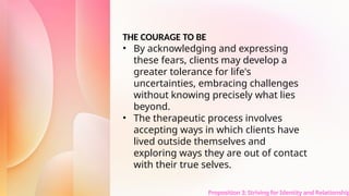 Proposition 3: Striving for Identity and Relationship
THE COURAGE TO BE
• By acknowledging and expressing
these fears, clients may develop a
greater tolerance for life's
uncertainties, embracing challenges
without knowing precisely what lies
beyond.
• The therapeutic process involves
accepting ways in which clients have
lived outside themselves and
exploring ways they are out of contact
with their true selves.
 