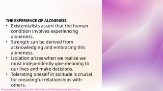THE EXPERIENCE OF ALONENESS
• Existentialists assert that the human
condition involves experiencing
aloneness.
• Strength can be derived from
acknowledging and embracing this
aloneness.
• Isolation arises when we realize we
must independently give meaning to
our lives and make decisions.
• Tolerating oneself in solitude is crucial
for meaningful relationships with
others.
Proposition 3: Striving for Identity and Relationship to Others
 
