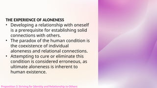 THE EXPERIENCE OF ALONENESS
• Developing a relationship with oneself
is a prerequisite for establishing solid
connections with others.
• The paradox of the human condition is
the coexistence of individual
aloneness and relational connections.
• Attempting to cure or eliminate this
condition is considered erroneous, as
ultimate aloneness is inherent to
human existence.
Proposition 3: Striving for Identity and Relationship to Others
 