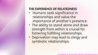 THE EXPERIENCE OF RELATEDNESS
• Humans seek significance in
relationships and value the
importance of another's presence.
• The ability to stand alone and draw
strength from within is crucial for
fostering fulfilling relationships.
• Deprivation may lead to clingy and
symbiotic relationships.
Proposition 3: Striving for Identity and Relationship t
 