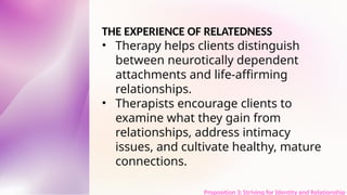 THE EXPERIENCE OF RELATEDNESS
• Therapy helps clients distinguish
between neurotically dependent
attachments and life-affirming
relationships.
• Therapists encourage clients to
examine what they gain from
relationships, address intimacy
issues, and cultivate healthy, mature
connections.
Proposition 3: Striving for Identity and Relationship t
 