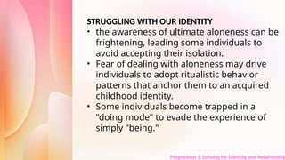 Proposition 3: Striving for Identity and Relationship
STRUGGLING WITH OUR IDENTITY
• the awareness of ultimate aloneness can be
frightening, leading some individuals to
avoid accepting their isolation.
• Fear of dealing with aloneness may drive
individuals to adopt ritualistic behavior
patterns that anchor them to an acquired
childhood identity.
• Some individuals become trapped in a
"doing mode" to evade the experience of
simply "being."
 