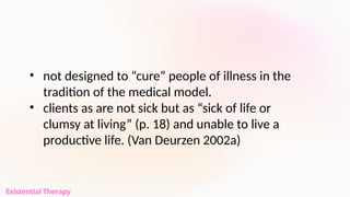 • not designed to “cure” people of illness in the
tradition of the medical model.
• clients as are not sick but as “sick of life or
clumsy at living” (p. 18) and unable to live a
productive life. (Van Deurzen 2002a)
Existential Therapy
 