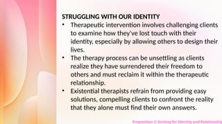 Proposition 3: Striving for Identity and Relationship
STRUGGLING WITH OUR IDENTITY
• Therapeutic intervention involves challenging clients
to examine how they've lost touch with their
identity, especially by allowing others to design their
lives.
• The therapy process can be unsettling as clients
realize they have surrendered their freedom to
others and must reclaim it within the therapeutic
relationship.
• Existential therapists refrain from providing easy
solutions, compelling clients to confront the reality
that they alone must find their own answers.
 