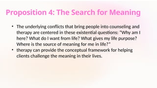 Proposition 4: The Search for Meaning
• The underlying conflicts that bring people into counseling and
therapy are centered in these existential questions: “Why am I
here? What do I want from life? What gives my life purpose?
Where is the source of meaning for me in life?”
• therapy can provide the conceptual framework for helping
clients challenge the meaning in their lives.
 