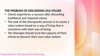 THE PROBLEM OF DISCARDING OLD VALUES
• Clients experience a vacuum after discarding
traditional and imposed values.
• The task of the therapeutic process is to create a
value system based on a way of living that is
consistent with their way of being.
• The therapist should trust the capacity of their
clients to discover their own value system.
Proposition 4: The Search for Meaning
 