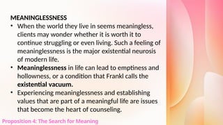 MEANINGLESSNESS
• When the world they live in seems meaningless,
clients may wonder whether it is worth it to
continue struggling or even living. Such a feeling of
meaninglessness is the major existential neurosis
of modern life.
• Meaninglessness in life can lead to emptiness and
hollowness, or a condition that Frankl calls the
existential vacuum.
• Experiencing meaninglessness and establishing
values that are part of a meaningful life are issues
that become the heart of counseling.
Proposition 4: The Search for Meaning
 