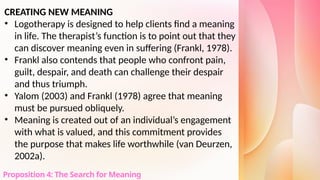 CREATING NEW MEANING
• Logotherapy is designed to help clients find a meaning
in life. The therapist’s function is to point out that they
can discover meaning even in suffering (Frankl, 1978).
• Frankl also contends that people who confront pain,
guilt, despair, and death can challenge their despair
and thus triumph.
• Yalom (2003) and Frankl (1978) agree that meaning
must be pursued obliquely.
• Meaning is created out of an individual’s engagement
with what is valued, and this commitment provides
the purpose that makes life worthwhile (van Deurzen,
2002a).
Proposition 4: The Search for Meaning
 