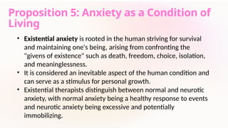 Proposition 5: Anxiety as a Condition of
Living
• Existential anxiety is rooted in the human striving for survival
and maintaining one's being, arising from confronting the
"givens of existence" such as death, freedom, choice, isolation,
and meaninglessness.
• It is considered an inevitable aspect of the human condition and
can serve as a stimulus for personal growth.
• Existential therapists distinguish between normal and neurotic
anxiety, with normal anxiety being a healthy response to events
and neurotic anxiety being excessive and potentially
immobilizing.
 