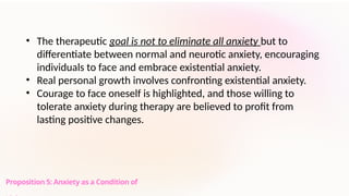 Proposition 5: Anxiety as a Condition of
• The therapeutic goal is not to eliminate all anxiety but to
differentiate between normal and neurotic anxiety, encouraging
individuals to face and embrace existential anxiety.
• Real personal growth involves confronting existential anxiety.
• Courage to face oneself is highlighted, and those willing to
tolerate anxiety during therapy are believed to profit from
lasting positive changes.
 