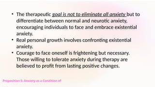 Proposition 5: Anxiety as a Condition of
• The therapeutic goal is not to eliminate all anxiety but to
differentiate between normal and neurotic anxiety,
encouraging individuals to face and embrace existential
anxiety.
• Real personal growth involves confronting existential
anxiety.
• Courage to face oneself is frightening but necessary.
Those willing to tolerate anxiety during therapy are
believed to profit from lasting positive changes.
 
