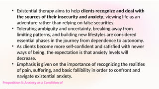 Proposition 5: Anxiety as a Condition of
• Existential therapy aims to help clients recognize and deal with
the sources of their insecurity and anxiety, viewing life as an
adventure rather than relying on false securities.
• Tolerating ambiguity and uncertainty, breaking away from
limiting patterns, and building new lifestyles are considered
essential phases in the journey from dependence to autonomy.
• As clients become more self-confident and satisfied with newer
ways of being, the expectation is that anxiety levels will
decrease.
• Emphasis is given on the importance of recognizing the realities
of pain, suffering, and basic fallibility in order to confront and
navigate existential anxiety.
 