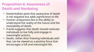 • Existentialists posit that awareness of death
is not negative but adds significance to life.
• Human uniqueness lies in the ability to
understand the reality of the future and the
inevitability of death.
• Frankl suggests that death should motivate
individuals to live fully and engage in
meaningful actions.
• Death, rather than freezing individuals with
fear, can be viewed as a positive force that
encourages a full and meaningful life.
Proposition 6: Awareness of
Death and Nonbeing
 
