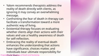 • Yalom recommends therapists address the
reality of death directly with clients, as
ignoring it may convey an overwhelming
message.
• Confronting the fear of death in therapy can
facilitate a transformation toward a more
authentic way of living.
• Existential therapy focuses on evaluating
whether clients align their actions with their
values and use a healthy awareness of death
for self-reflection.
• Embracing the reality of eventual death
enhances the understanding that actions
have significance, choices matter, and
individuals bear ultimate responsibility for
Proposition 6: Awareness of Death and Nonbeing
 