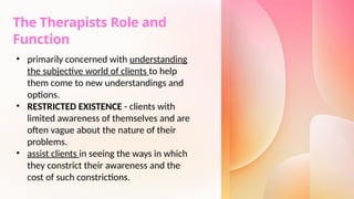 The Therapists Role and
Function
• primarily concerned with understanding
the subjective world of clients to help
them come to new understandings and
options.
• RESTRICTED EXISTENCE - clients with
limited awareness of themselves and are
often vague about the nature of their
problems.
• assist clients in seeing the ways in which
they constrict their awareness and the
cost of such constrictions.
 