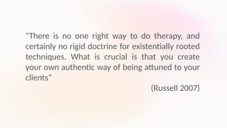 “There is no one right way to do therapy, and
certainly no rigid doctrine for existentially rooted
techniques. What is crucial is that you create
your own authentic way of being attuned to your
clients”
(Russell 2007)
 
