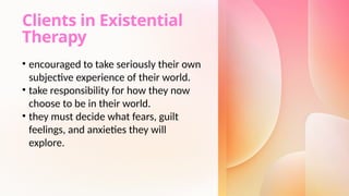 Clients in Existential
Therapy
• encouraged to take seriously their own
subjective experience of their world.
• take responsibility for how they now
choose to be in their world.
• they must decide what fears, guilt
feelings, and anxieties they will
explore.
 