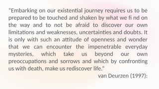 “Embarking on our existential journey requires us to be
prepared to be touched and shaken by what we fi nd on
the way and to not be afraid to discover our own
limitations and weaknesses, uncertainties and doubts. It
is only with such an attitude of openness and wonder
that we can encounter the impenetrable everyday
mysteries, which take us beyond our own
preoccupations and sorrows and which by confronting
us with death, make us rediscover life.”
van Deurzen (1997):
 