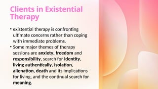 Clients in Existential
Therapy
• existential therapy is confronting
ultimate concerns rather than coping
with immediate problems.
• Some major themes of therapy
sessions are anxiety, freedom and
responsibility, search for identity,
living authentically, isolation,
alienation, death and its implications
for living, and the continual search for
meaning.
 