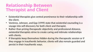 Relationship Between
Therapist and Client
• Existential therapists give central prominence to their relationship with
the client.
• Vontress, Johnson, and Epp (1999) state that existential counseling is a
voyage into self-discovery for both client and therapist.
• Rather than prizing therapeutic objectivity and professional distance,
existential therapists strive to create caring and intimate relationships
with clients.
• If therapists keep themselves hidden during the therapeutic session or if
they engage in inauthentic behavior, clients will also remain guarded and
persist in their inauthentic ways.
 
