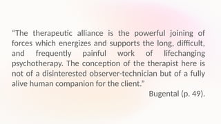 “The therapeutic alliance is the powerful joining of
forces which energizes and supports the long, difficult,
and frequently painful work of lifechanging
psychotherapy. The conception of the therapist here is
not of a disinterested observer-technician but of a fully
alive human companion for the client.”
Bugental (p. 49).
 