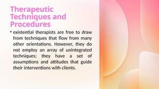 Therapeutic
Techniques and
Procedures
• existential therapists are free to draw
from techniques that flow from many
other orientations. However, they do
not employ an array of unintegrated
techniques; they have a set of
assumptions and attitudes that guide
their interventions with clients.
 