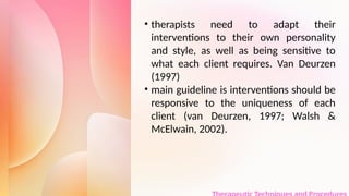 • therapists need to adapt their
interventions to their own personality
and style, as well as being sensitive to
what each client requires. Van Deurzen
(1997)
• main guideline is interventions should be
responsive to the uniqueness of each
client (van Deurzen, 1997; Walsh &
McElwain, 2002).
 