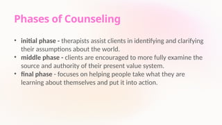 Phases of Counseling
• initial phase - therapists assist clients in identifying and clarifying
their assumptions about the world.
• middle phase - clients are encouraged to more fully examine the
source and authority of their present value system.
• final phase - focuses on helping people take what they are
learning about themselves and put it into action.
 