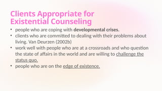Clients Appropriate for
Existential Counseling
• people who are coping with developmental crises.
• clients who are committed to dealing with their problems about
living. Van Deurzen (2002b)
• work well with people who are at a crossroads and who question
the state of affairs in the world and are willing to challenge the
status quo.
• people who are on the edge of existence.
 