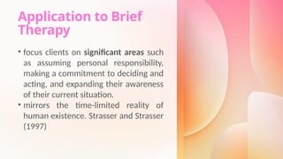 Application to Brief
Therapy
• focus clients on significant areas such
as assuming personal responsibility,
making a commitment to deciding and
acting, and expanding their awareness
of their current situation.
• mirrors the time-limited reality of
human existence. Strasser and Strasser
(1997)
 