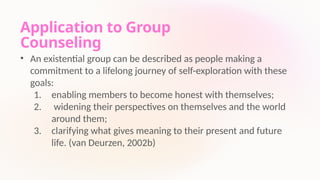 Application to Group
Counseling
• An existential group can be described as people making a
commitment to a lifelong journey of self-exploration with these
goals:
1. enabling members to become honest with themselves;
2. widening their perspectives on themselves and the world
around them;
3. clarifying what gives meaning to their present and future
life. (van Deurzen, 2002b)
 