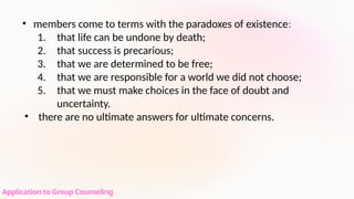 Application to Group Counseling
• members come to terms with the paradoxes of existence:
1. that life can be undone by death;
2. that success is precarious;
3. that we are determined to be free;
4. that we are responsible for a world we did not choose;
5. that we must make choices in the face of doubt and
uncertainty.
• there are no ultimate answers for ultimate concerns.
 