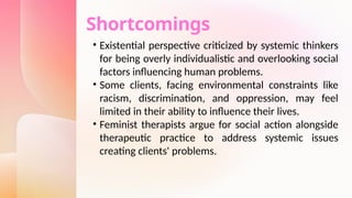 Shortcomings
• Existential perspective criticized by systemic thinkers
for being overly individualistic and overlooking social
factors influencing human problems.
• Some clients, facing environmental constraints like
racism, discrimination, and oppression, may feel
limited in their ability to influence their lives.
• Feminist therapists argue for social action alongside
therapeutic practice to address systemic issues
creating clients' problems.
 