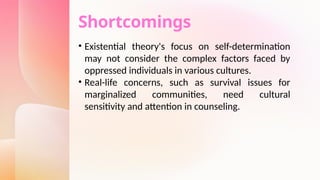 Shortcomings
• Existential theory's focus on self-determination
may not consider the complex factors faced by
oppressed individuals in various cultures.
• Real-life concerns, such as survival issues for
marginalized communities, need cultural
sensitivity and attention in counseling.
 