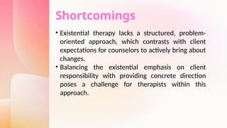 Shortcomings
• Existential therapy lacks a structured, problem-
oriented approach, which contrasts with client
expectations for counselors to actively bring about
changes.
• Balancing the existential emphasis on client
responsibility with providing concrete direction
poses a challenge for therapists within this
approach.
 
