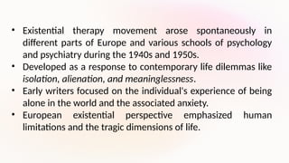 • Existential therapy movement arose spontaneously in
different parts of Europe and various schools of psychology
and psychiatry during the 1940s and 1950s.
• Developed as a response to contemporary life dilemmas like
isolation, alienation, and meaninglessness.
• Early writers focused on the individual's experience of being
alone in the world and the associated anxiety.
• European existential perspective emphasized human
limitations and the tragic dimensions of life.
 