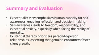 Summary and Evaluation
• Existentialist view emphasizes human capacity for self-
awareness, enabling reflection and decision-making.
• Self-awareness leads to freedom, responsibility, and
existential anxiety, especially when facing the reality of
mortality.
• Existential therapy prioritizes person-to-person
relationships, asserting that genuine encounters foster
client growth.
 