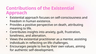 Contributions of the Existential
Approach
• Existential approach focuses on self-consciousness and
freedom in human existence.
• Provides a positive perspective on death, attributing
meaning to life.
• Contributes insights into anxiety, guilt, frustration,
loneliness, and alienation.
• Views the existential practitioner as a mentor, assisting
individuals in reflecting on life challenges.
• Encourages people to live by their own values, aiming
for authentic self-development.
 