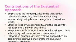 Contributions of the Existential
Approach
• Emphasizes the human quality of the therapeutic
relationship, rejecting therapeutic objectivity.
• Values being caring human beings in an insensitive
world.
• Stresses freedom, responsibility, and the capacity to
redesign one's life with awareness.
• Key postulates for integration include focusing on client
subjectivity, full presence, and commitment.
• Integration examples involve creative approaches like
combining cognitive behavioral techniques with
 