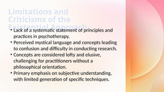 Limitations and
Criticisms of the
Existential Approach
• Lack of a systematic statement of principles and
practices in psychotherapy.
• Perceived mystical language and concepts leading
to confusion and difficulty in conducting research.
• Concepts are considered lofty and elusive,
challenging for practitioners without a
philosophical orientation.
• Primary emphasis on subjective understanding,
with limited generation of specific techniques.
 