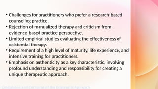 Limitations and Criticisms of the Existential Approach
• Challenges for practitioners who prefer a research-based
counseling practice.
• Rejection of manualized therapy and criticism from
evidence-based practice perspective.
• Limited empirical studies evaluating the effectiveness of
existential therapy.
• Requirement of a high level of maturity, life experience, and
intensive training for practitioners.
• Emphasis on authenticity as a key characteristic, involving
profound understanding and responsibility for creating a
unique therapeutic approach.
 