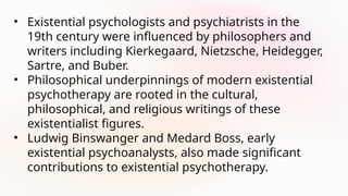 • Existential psychologists and psychiatrists in the
19th century were influenced by philosophers and
writers including Kierkegaard, Nietzsche, Heidegger,
Sartre, and Buber.
• Philosophical underpinnings of modern existential
psychotherapy are rooted in the cultural,
philosophical, and religious writings of these
existentialist figures.
• Ludwig Binswanger and Medard Boss, early
existential psychoanalysts, also made significant
contributions to existential psychotherapy.
 