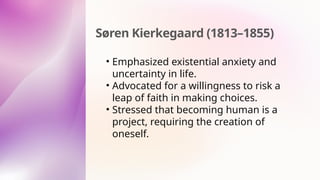 Søren Kierkegaard (1813–1855)
• Emphasized existential anxiety and
uncertainty in life.
• Advocated for a willingness to risk a
leap of faith in making choices.
• Stressed that becoming human is a
project, requiring the creation of
oneself.
 