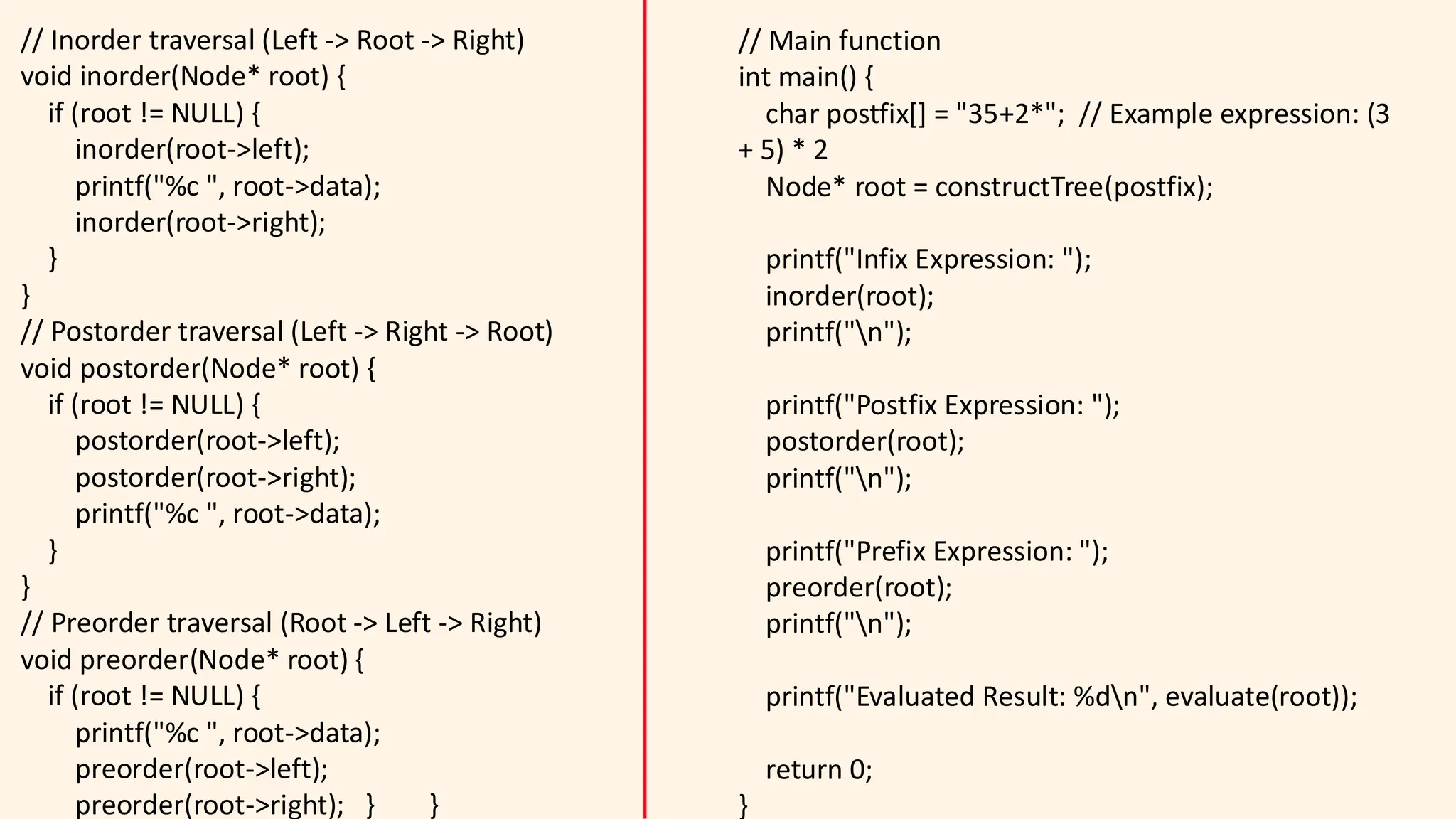 // Inorder traversal (Left -> Root -> Right)
void inorder(Node* root) {
if (root != NULL) {
inorder(root->left);
printf("%c ", root->data);
inorder(root->right);
}
}
// Postorder traversal (Left -> Right -> Root)
void postorder(Node* root) {
if (root != NULL) {
postorder(root->left);
postorder(root->right);
printf("%c ", root->data);
}
}
// Preorder traversal (Root -> Left -> Right)
void preorder(Node* root) {
if (root != NULL) {
printf("%c ", root->data);
preorder(root->left);
preorder(root->right); } }
// Main function
int main() {
char postfix[] = "35+2*"; // Example expression: (3
+ 5) * 2
Node* root = constructTree(postfix);
printf("Infix Expression: ");
inorder(root);
printf("n");
printf("Postfix Expression: ");
postorder(root);
printf("n");
printf("Prefix Expression: ");
preorder(root);
printf("n");
printf("Evaluated Result: %dn", evaluate(root));
return 0;
}
 