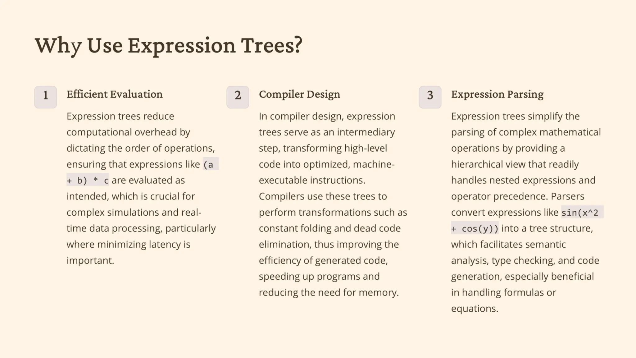 Why Use Expression Trees?
1 Efficient Evaluation
Preserves the correct order of
operations.
2 Compiler Design
Converts high-level code into
machine instructions.
3 Expression Parsing
Eases processing of complex
mathematical operations.
 