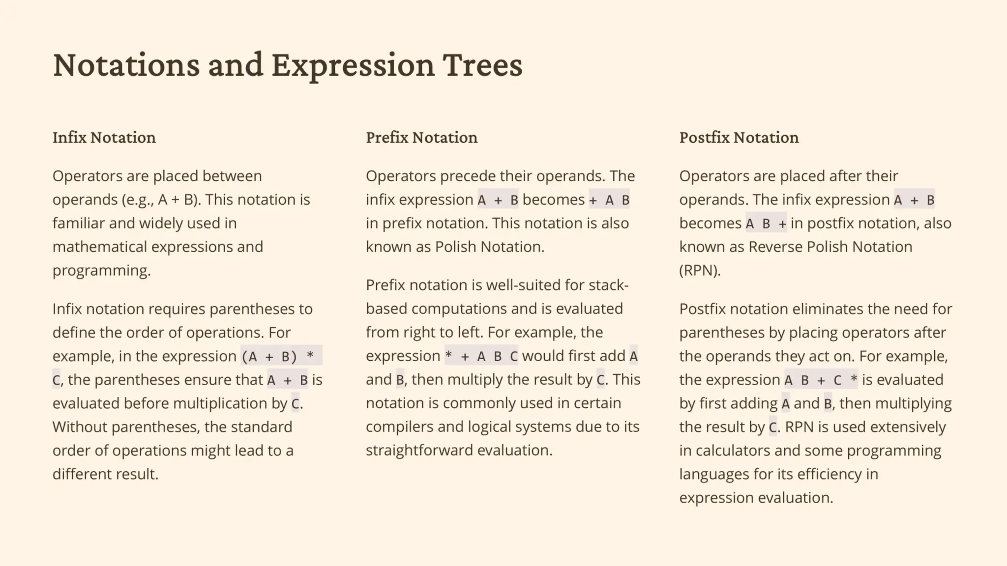 Notations and Expression Trees
Infix Notation
Operators appear between operands
(e.g., A + B).
Familiar and widely used, but requires
parentheses for precedence.
Prefix Notation
Operators come before their
operands.The infix expression "A + B"
becomes "+ A B" in prefix notation.
Suitable for stack-based
computations, evaluates left to right.
Postfix Notation
Operators are placed after the
operands.The infix expression "A + B"
becomes "A B +" in postfix notation.
Eliminates parentheses by placing
operators before operands.
 