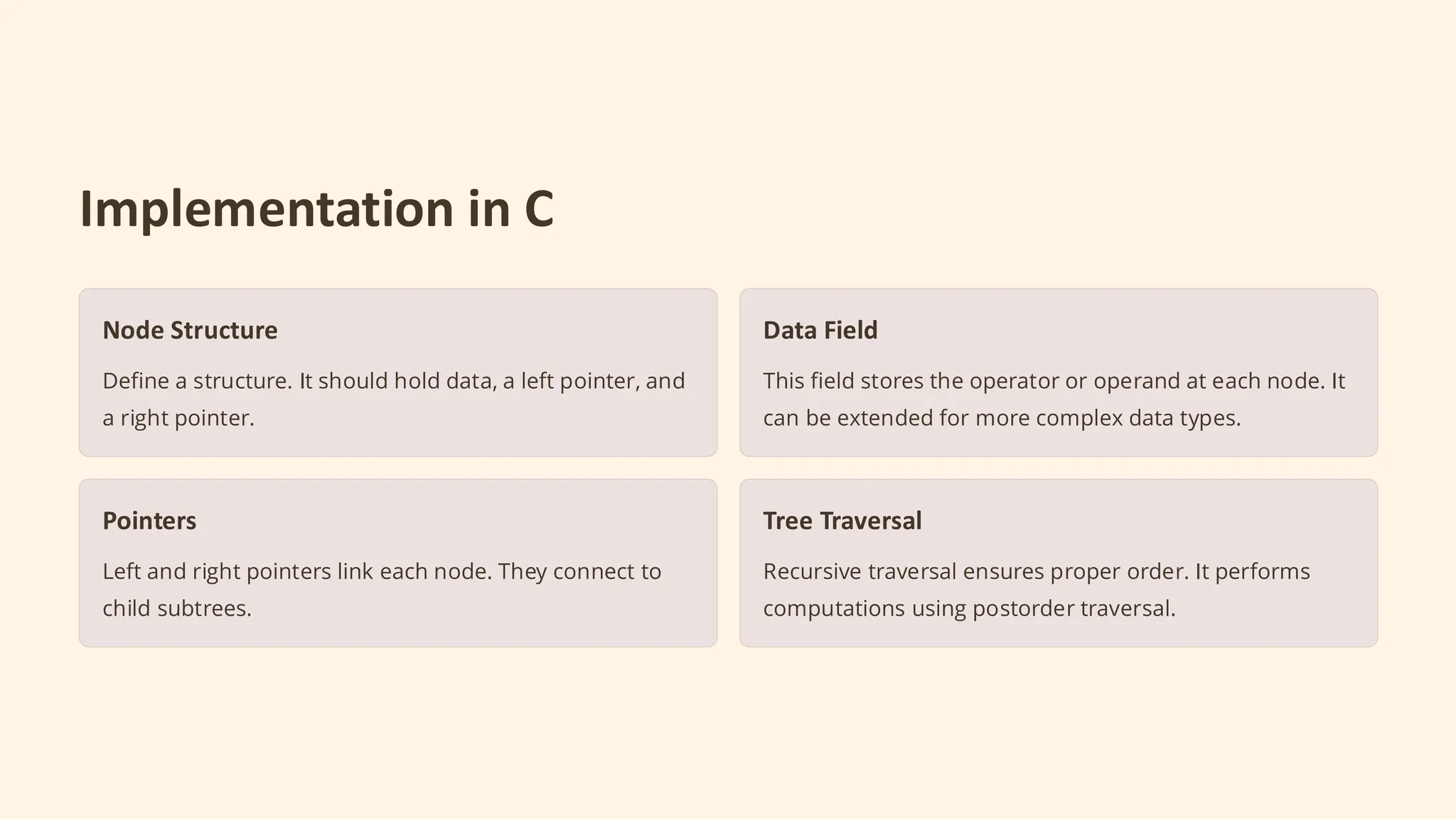 Implementation in C
Node Structure
Define a structure. It should hold data, a left pointer, and
a right pointer.
Data Field
This field stores the operator or operand at each node. It
can be extended for more complex data types.
Pointers
Left and right pointers link each node. They connect to
child subtrees.
Tree Traversal
Recursive traversal ensures proper order. It performs
computations using postorder traversal.
 